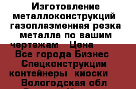 Изготовление металлоконструкций, газоплазменная резка металла по вашим чертежам › Цена ­ 100 - Все города Бизнес » Спецконструкции, контейнеры, киоски   . Вологодская обл.,Великий Устюг г.